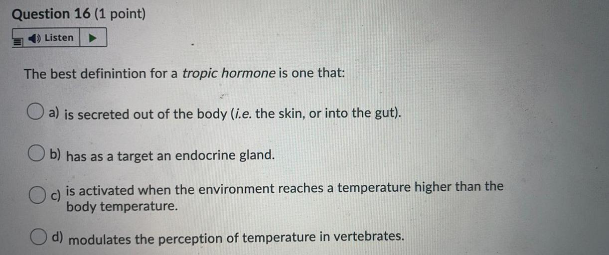 Question 16 (1 point)
Listen
The best definintion for a tropic hormone is one that:
a) is secreted out of the body (i.e. the skin, or into the gut).
b) has as a target an endocrine gland.
c)
is activated when the environment reaches a temperature higher than the
body temperature.
d) modulates the perception of temperature in vertebrates.