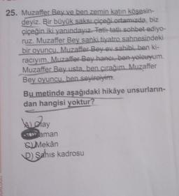 25. Muzaffer Bey ve ben zemin katin kösesin-
deyiz. Bir büyük saksı Çiçeği ortamızda, biz
çiçeğin iki yanındayız Fatit tatlı sohbet ediyo-
ruz. Muzaffer Bey sanki tiyatro sahnesindeki
bir oyuncu. Muzaffer Bey ev sahibi ben ki-
raciyim. Muzaffer Bey hangi, ben yolcuyum.
Muzaffer Bey usta, ben çırağım. Muzaffer
Bey oyuncu, ben seyirciyim.
Bu metinde aşağıdaki hikâye unsurların-
dan hangisi yoktur?
Wolay
an aman
Su Mekân
D) Şahıs kadrosu
