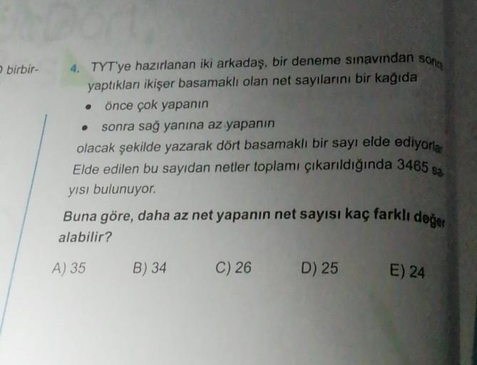 birbir-
4. TYT'ye hazırlanan iki arkadaş, bir deneme sınavından sonra
yaptıkları ikişer basamaklı olan net sayılarını bir kağıda
önce çok yapanın
sonra sağ yanına az yapanın
olacak şekilde yazarak dört basamaklı bir sayı elde ediyorla
Elde edilen bu sayıda