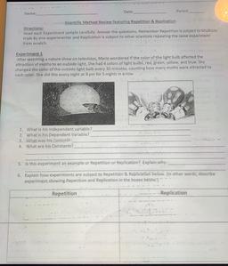 Date:
Period:
Name:
Scientific Method Review featuring Repetition & Replication
Directions:
Read each Experiment sample carefully. Answer the questions. Remember Repetition is subject to Multiple
trials by one experimenter and Replication is subject to oth