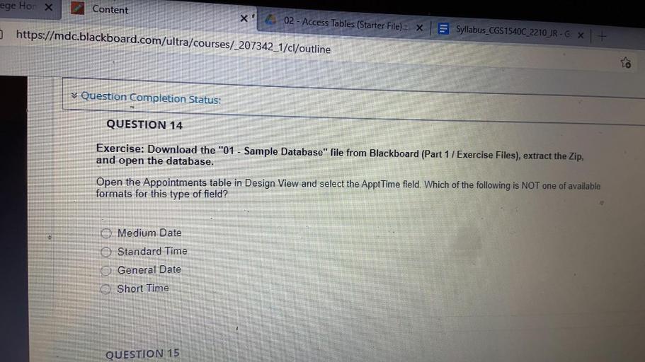 ege Hor X
Content
02 - Access Tables (Starter File).Z X
https://mdc.blackboard.com/ultra/courses/_207342_1/cl/outline
Syllabus_CGS1540C_2210_JR-G X +
Question Completion Status:
QUESTION 14
Exercise: Download the "01 - Sample Database" file from Blackboard (Part 1 / Exercise Files), extract the Zip,
and open the database.
Open the Appointments table in Design View and select the Appt Time field. Which of the following is NOT one of available
formats for this type of field?
Medium Date
Standard Time
General Date
Short Time
QUESTION 15