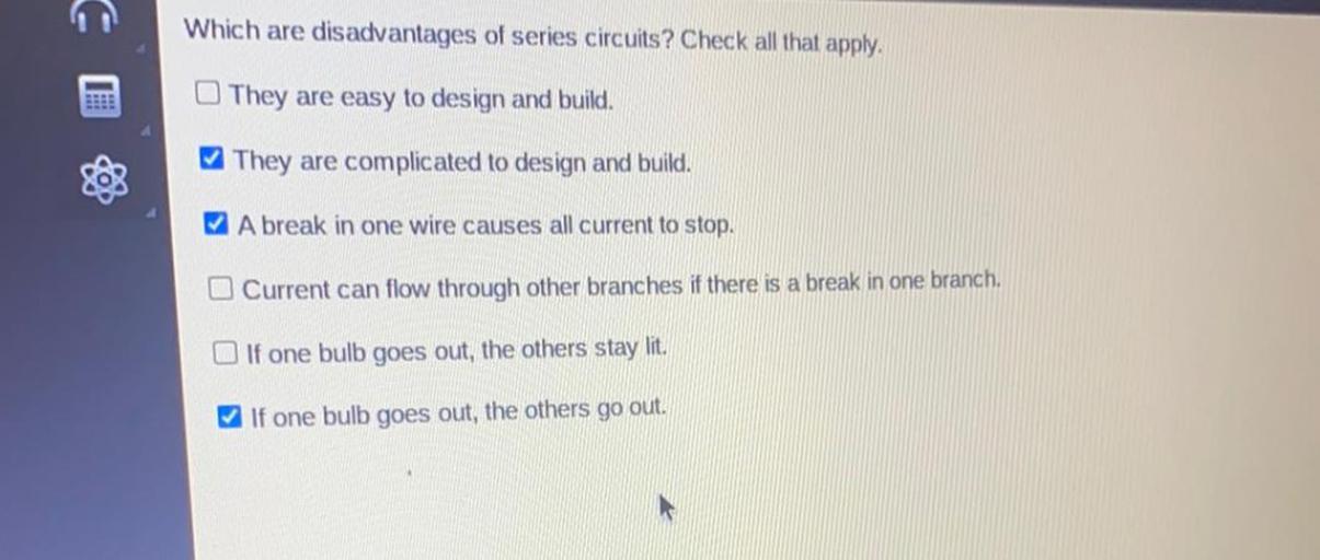 Which are disadvantages of series circuits? Check all that apply.
a) They are easy to design and build.
b) They are complicated to design and build.
c) A break in one wire causes all current to stop.
d) Current can flow through other branches if there is a break in one branch.
e) If one bulb goes out, the others stay lit.
f) If one bulb goes out, the others go out.