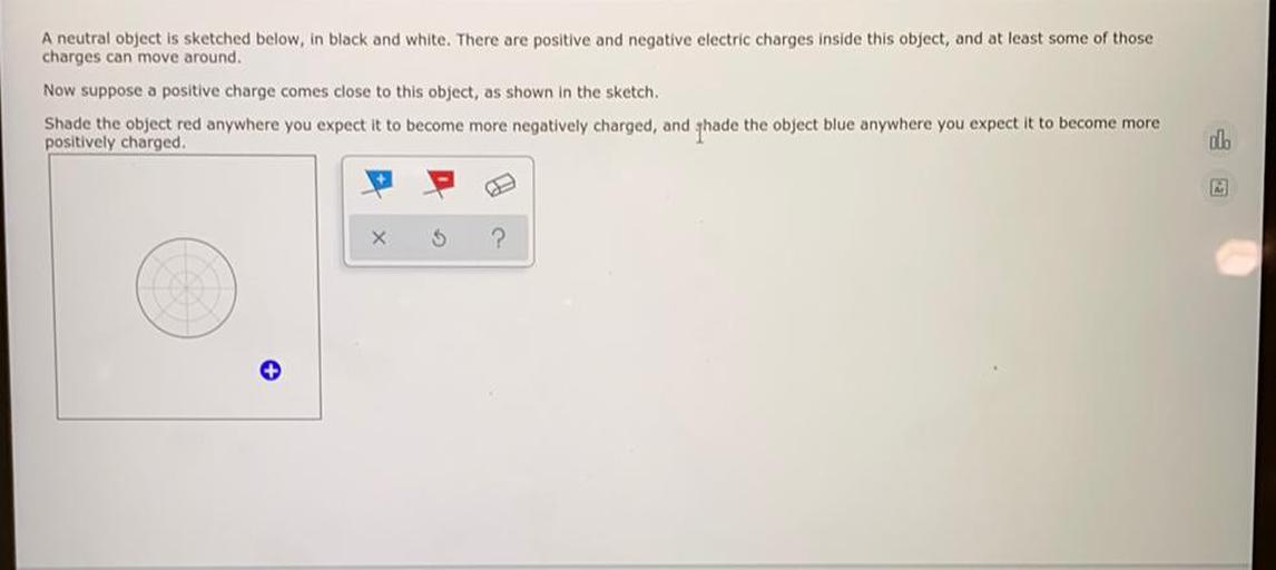A neutral object is sketched below, in black and white. There are positive and negative electric charges inside this object, and at least some of those
charges can move around.
Now suppose a positive charge comes close to this object, as shown in the sketch.
Shade the object red anywhere you expect it to become more negatively charged, and thade the object blue anywhere you expect it to become more
positively charged
ol.
+
X
5
?
+