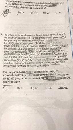 Bu parçadaki numaralanmış cümlelerin hangisinde
sözü edilen esere yönelik hem olumlu hem de
olumsuz bir eleştiri söz konusudur?
B) II.
C) IV.
D) V.
E) VI.
18. (1) Onun şiirlerini okurken ardında duran koca bir ömrü
de okumak gerekir. (It) Çünkü onlarca eser yayımlamış
bir şair ve yazardan söz edildiğinde bu gereklilik
kendiliğinden ortaya çıkar. (III) o, bir şairin özellikle
insan ilişkileri, estetik, politika, ekonomi konularında belli
bir düşünceye sahip olması ve o düşüncenin şiirini
yazması gerektiğine inanır. (IV) Bunu, yazılarında ve
söyleşilerinde de dile getirir. (V) Aksi halde yazılan şiirin
tarihi, kültürel, insani derinliği olmayacağından yazıldığı
anda öleceğini söyler. (VI) Onun şiir, deneme ve poetik
kitapları eş zamanlı okunduğunda şiirleriyle görüşleri
arasındaki tutarlılık hemen göze çarpar.
Bu parçada sözü edilen sairin siirlerinde, HII.
cümlede belirtilen tutumu benimsediğini
kanıtlayan
en güclü yargı numaralanmış cümlelerin hangisinde
belirtilmiştir?
A) 1.
B) II.
C) IV.
D) V.
E VI.
