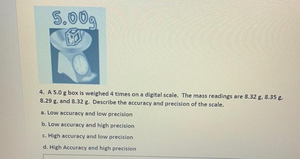 5.009.
LO
4. A 5.0 g box is weighed 4 times on a digital scale. The mass readings are 8.32 g, 8.35 g,
8.29 g, and 8.32 g. Describe the accuracy and precision of the scale.
a. Low accuracy and low precision
b. Low accuracy and high precision
c. High accuracy and low precision
d. High Accuracy and high precision