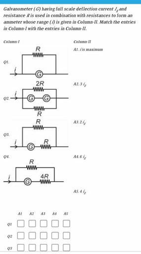 Galvanometer (G) having full scale deflection current I, and
resistance R is used in combination with resistances to form an
ammeter whose range (1) is given in Column-II. Match the entries
in Column-I with the entries in Column-II.
Column-1
Column-11
A1. /is maximum
R
w
Q1.
2R
WW
A2.31,
Q2
WWW
R
R
www
A3.2 i
Q3.
04.
A4.61
R
WWW
4R
WWW
A5.4 ig
A1
A2
A3
A4
A5
Q1
L
Q2
03
U