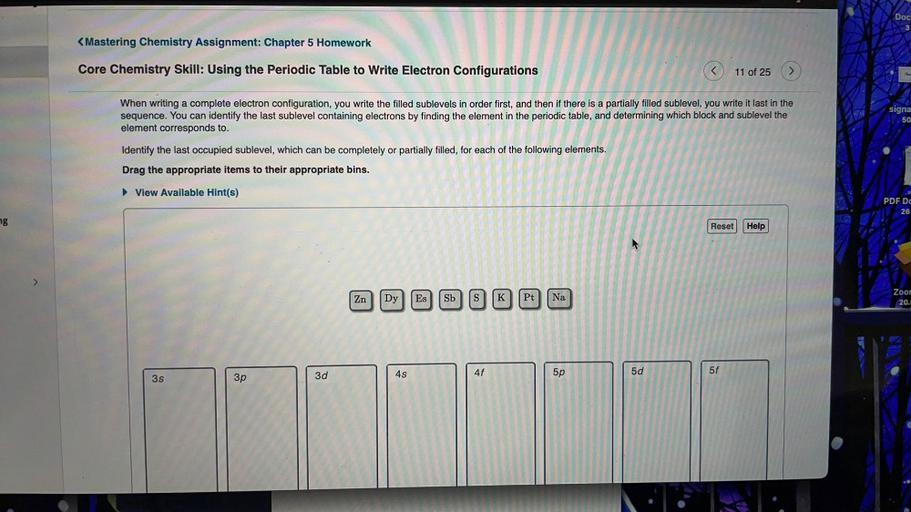 Doc
<Mastering Chemistry Assignment: Chapter 5 Homework
Core Chemistry Skill: Using the Periodic Table to Write Electron Configurations
< 11 of 25
When writing a complete electron configuration, you write the filled sublevels in order first, and then if there is a partially filled sublevel, you write it last in the
sequence. You can identify the last sublevel containing electrons by finding the element in the periodic table, and determining which block and sublevel the
element corresponds to.
signal
50
Identify the last occupied sublevel, which can be completely or partially filled, for each of the following elements.
Drag the appropriate items to their appropriate bins.
View Available Hint(s)
PDF DC
26
ng
Reset
Help
Zn
Dy
Es
Sb
S
K
Pt
Na
Zoon
20.1
4s
5d
3p
41
5f
5p
3d
3s