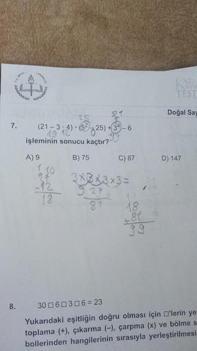 T.C.MILL
AKANLIG
TEST
Doğal Say
7.
91
25
(21 – 3; 4) -(52 725)
işleminin sonucu kaçtır?
18 '
725) + 34 - 6
B) 75
C) 87
D) 147
A) 9
7
at
-92
10
3X3X3x3 =
9 27
18
81
18
84
8.
30 060306 = 23
Yukarıdaki eşitliğin doğru olması için O'lerin ye
toplama (+), çıkar