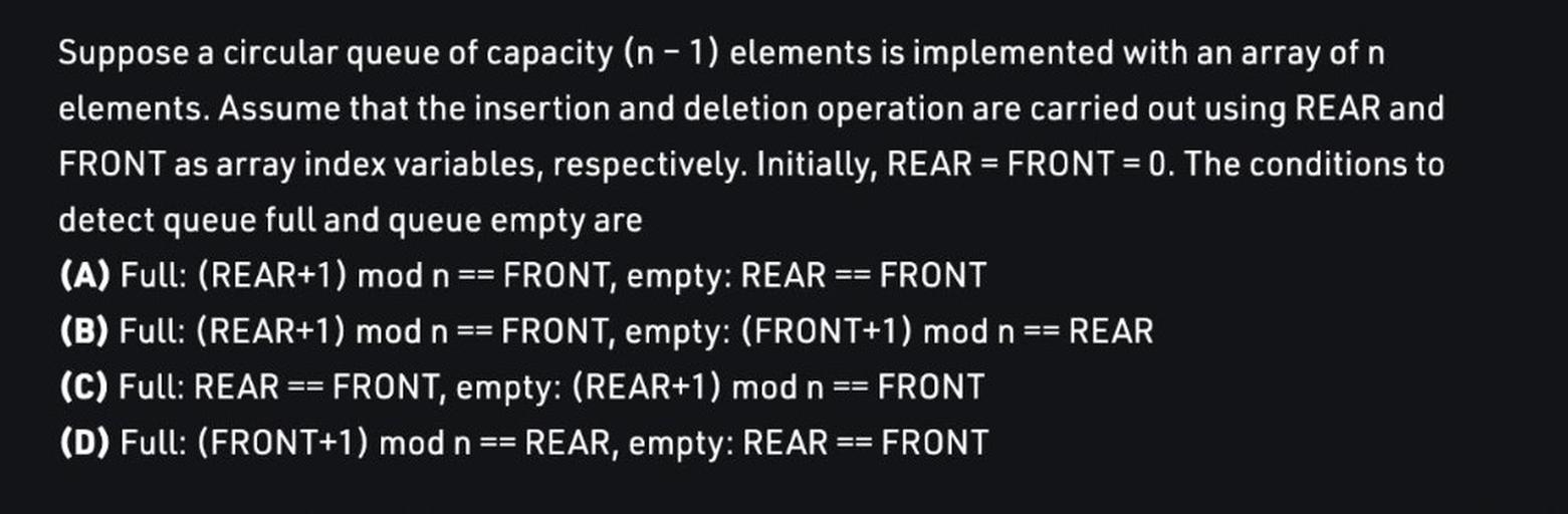 Suppose a circular queue of capacity (n-1) elements is implemented with an array of n
elements. Assume that the insertion and deletion operation are carried out using REAR and
FRONT as array index variables, respectively. Initially, REAR = FRONT = 0. The conditions to
detect queue full and queue empty are
(A) Full: (REAR+1) mod n == FRONT, empty: REAR FRONT
(B) Full: (REAR+1) mod n FRONT, empty: (FRONT+1) mod n == REAR
(C) Full: REAR == FRONT, empty: (REAR+1) mod n == = FRONT
(D) Full: (FRONT+1) mod n == REAR, empty: REAR FRONT
==
==
==
