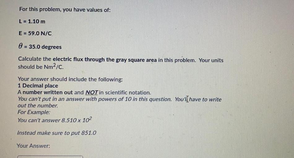 For this problem, you have values of:
L = 1.10 m
E = 59.0 N/C
0 = 35.0 degrees
Calculate the electric flux through the gray square area in this problem. Your units
should be Nm2/C.
Your answer should include the following:
1 Decimal place
A number written out and NOT in scientific notation.
You can't put in an answer with powers of 10 in this question. You'lI have to write
out the number
For Example:
You can't answer 8.510 x 102
Instead make sure to put 851.0
Your Answer: