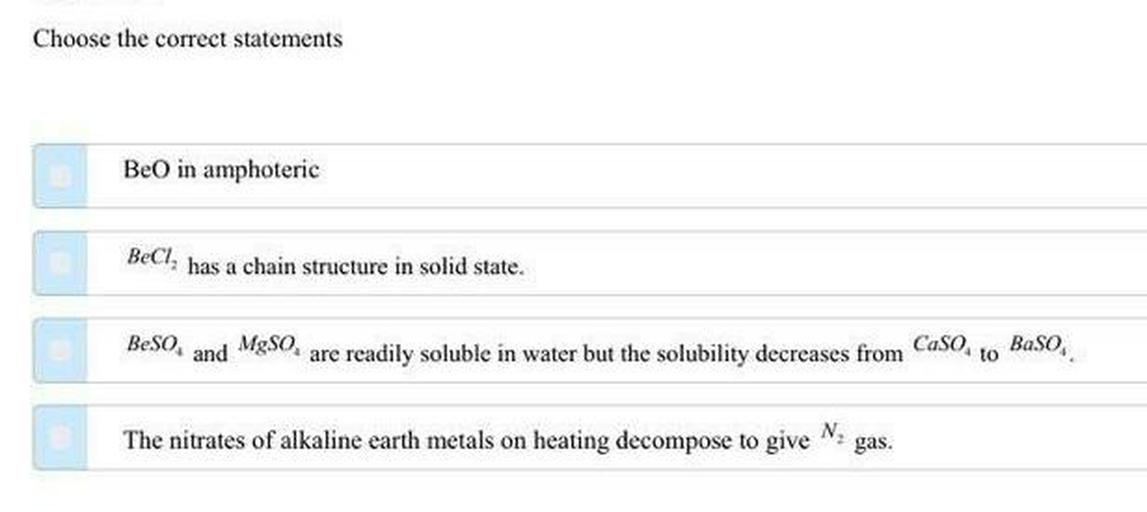 Choose the correct statements
Be in amphoteric
BeCl, has a chain structure in solid state.
Beso
and
MgSO
are readily soluble in water but the solubility decreases from CaSoto Baso.
The nitrates of alkaline earth metals on heating decompose to give
N
gas.