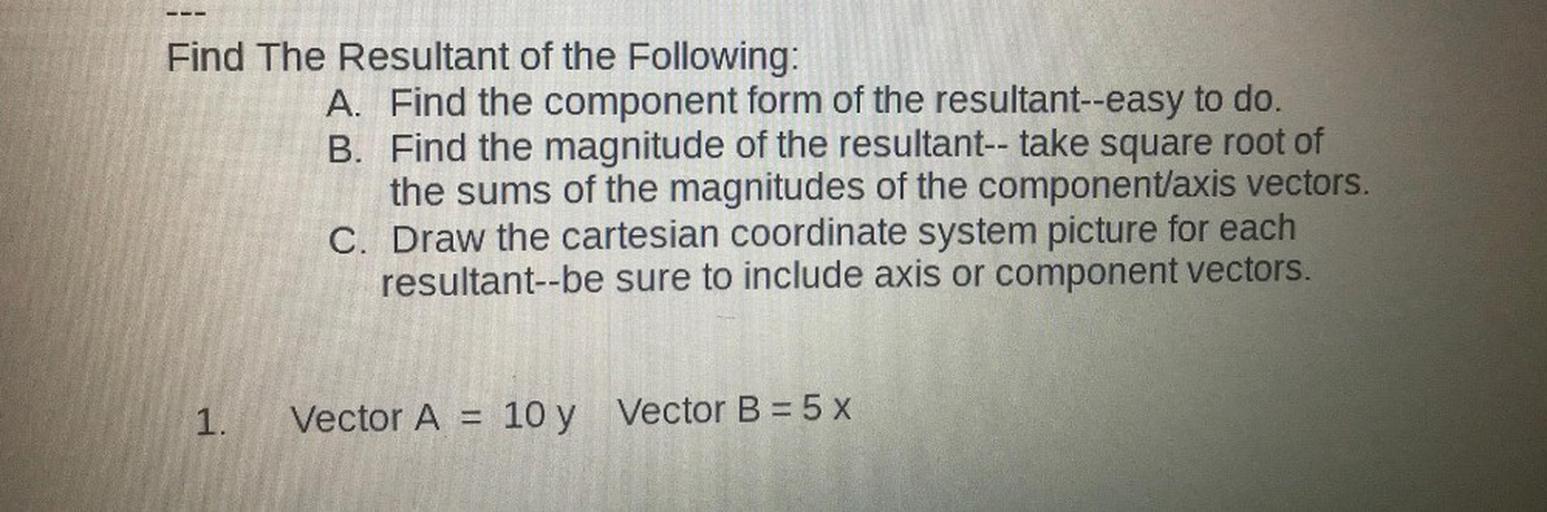 Find The Resultant of the Following:
A. Find the component form of the resultant--easy to do.
B. Find the magnitude of the resultant-- take square root of
the sums of the magnitudes of the component/axis vectors.
C. Draw the cartesian coordinate system picture for each
resultant--be sure to include axis or component vectors.
1.
Vector A=
10 y Vector B = 5 x