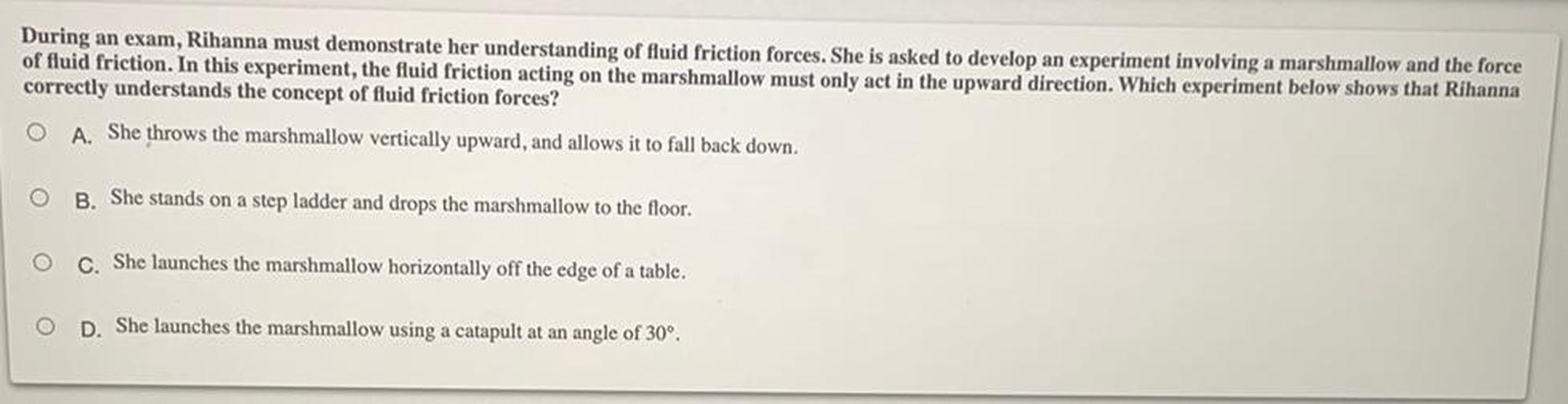 During an exam, Rihanna must demonstrate her understanding of fluid friction forces. She is asked to develop an experiment involving a marshmallow and the force of fluid friction. In this experiment, the fluid friction acting on the marshmallow must only act in the upward direction. Which experiment below shows that Rihanna correctly understands the concept of fluid friction forces?
A. She throws the marshmallow vertically upward, and allows it to fall back down.
B. She stands on a step ladder and drops the marshmallow to the floor.
C. She launches the marshmallow horizontally off the edge of a table.
D. She launches the marshmallow using a catapult at an angle of 30°.