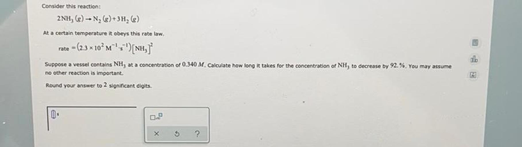 Consider this reaction:
2NH, (e) - N, ()+3H, ()
At a certain temperature it obeys this rate law.
rate - (2.3 * 10^M^'; ')[NH,
Suppose a vessel contains NH, at a concentration of 0.340 M. Calculate how long it takes for the concentration of NH, to decrease by 92.%. You may assume
no other reaction is important,
Round your answer to 2 significant digits.
0
X
2
?