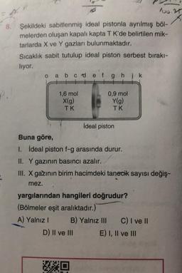 loo.rs
8.
Şekildeki sabitlenmiş ideal pistonla ayrılmış böl-
melerden oluşan kapalı kapta TK'de belirtilen mik-
tarlarda X ve Y gazları bulunmaktadır.
Sıcaklık sabit tutulup ideal piston serbest bırakı-
liyor.
o a b c d e f g h ik
P.
1,6 mol
X(g)
TK
0,9 mol
Y(g)
TK
İdeal piston
Buna göre,
I. İdeal piston f-g arasında durur.
II. Y gazının basıncı azalır.
III. X gazının birim hacimdeki tanecik sayısı değiş-
mez.
yargılarından hangileri doğrudur?
(Bölmeler eşit aralıktadır.)
A) Yalnız! B) Yalnız III C) I ve II
D) II ve III E) I, II ve III
HO
