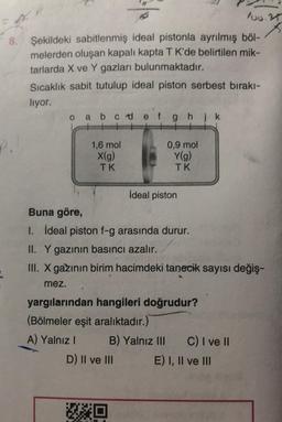 loo.rs
8.
Şekildeki sabitlenmiş ideal pistonla ayrılmış böl-
melerden oluşan kapalı kapta TK'de belirtilen mik-
tarlarda X ve Y gazları bulunmaktadır.
Sıcaklık sabit tutulup ideal piston serbest bırakı-
liyor.
o a b c d e f g h ik
P.
1,6 mol
X(g)
TK
0,9 mol
Y(g)
TK
İdeal piston
Buna göre,
I. İdeal piston f-g arasında durur.
II. Y gazının basıncı azalır.
III. X gazının birim hacimdeki tanecik sayısı değiş-
mez.
yargılarından hangileri doğrudur?
(Bölmeler eşit aralıktadır.)
A) Yalnız! B) Yalnız III C) I ve II
D) II ve III E) I, II ve III
HO
