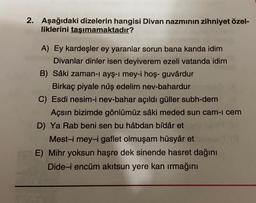 2. Aşağıdaki dizelerin hangisi Divan nazminin zihniyet özel-
liklerini taşımamaktadır?
A) Ey kardeşler ey yaranlar sorun bana kanda idim
Divanlar dinler isen deyiverem ezeli vatanda idim
B) Sâki zaman-ı ayş-i mey-i hoş- guvârdur
Birkaç piyale nûş edelim nev-bahardur
C) Esdi nesim-i nev-bahar açıldı güller subh-dem
Açsın bizimde gönlümüz sâki meded sun cam-i cem
D) Ya Rab beni sen bu hâbdan bîdâr et
Mest-i mey-i gaflet olmuşam hüsyâr et
E) Mihr yoksun haşre dek sinende hasret dağını
Dide-i encüm akitsun yere kan irmağını
