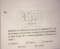 12.
K
-
GM
Y
Şekildeki G noktasında bulunan bir gözlemci K, L ve
M noktasal cisimlerinden hangilerinin ilk görüntüleri-
ni hem X hem de Y arasında görebilir? (Bölmeler öz-
deştir.)
A) Yalnız K B) Yalnız L C) Yalnız M
D) Kve L E) L ve M