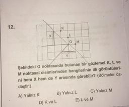 12.
K
-
GM
Y
Şekildeki G noktasında bulunan bir gözlemci K, L ve
M noktasal cisimlerinden hangilerinin ilk görüntüleri-
ni hem X hem de Y arasında görebilir? (Bölmeler öz-
deştir.)
A) Yalnız K B) Yalnız L C) Yalnız M
D) Kve L E) L ve M
