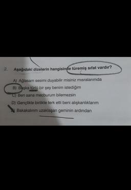 2.
Aşağıdaki dizelerin hangisinde türemiş sıfat vardır?
A) Ağlasam sesimi duyabilir misiniz misralarımda
B) Başka türlü bir şey benim istediğim
C) Ben sana mecburum bilemezsin
D) Gençlikle birlikte terk etti beni alışkanlıklarım
Bakakalırım uzaklaşan geminin ardından
