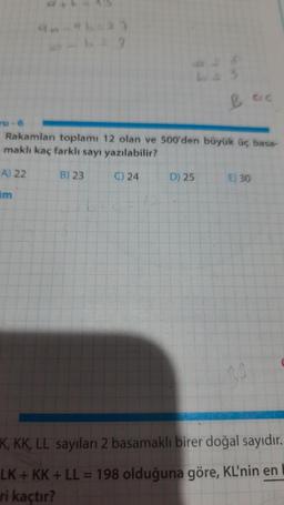 41
b3
Besc
ru-6
Rakamları toplamı 12 olan ve 500'den büyük üç basa-
maklı kaç farklı sayı yazılabilir?
A) 22
B) 23
C) 24
D) 25
E) 30
K, KK, LL sayıları 2 basamaklı birer doğal sayıdır.
LK + KK + LL = 198 olduğuna göre, KL'nin en
ri kaçtır?