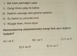 I. Bal tutan parmağını yalar.
II. Çengi ölüsü çalgı ile kalkar.
III. Kedinin usluluğu fare görene kadardır.
IV. Su testisi su yolunda kırılır.
V. Rüzgâr eken, fırtına biçer.
Numaralanmış atasözlerinden hangi ikisi aynı doğrul-
tudadır?
A) I ve II
B) I ve V
C) II ve III
D) II ve IV
E) IV ve V