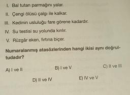 I. Bal tutan parmağını yalar.
II. Çengi ölüsü çalgı ile kalkar.
III. Kedinin usluluğu fare görene kadardır.
IV. Su testisi su yolunda kırılır.
V. Rüzgâr eken, fırtına biçer.
Numaralanmış atasözlerinden hangi ikisi aynı doğrul-
tudadır?
A) I ve II
B) I ve V
C) II ve III
D) II ve IV
E) IV ve V
