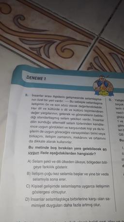 DENEME 1
SILT
8. İnsanlar arası ilişkilerin gelişmesinde selamlasma-
nin özel bir yeri vardır. Bu sebeple selamlaşma
9. Yetişki
iletişimin ön ve son sözü olarak değerlendirilebilir.
birçok
lerin
Her dil ve kültürde o dil ve kültürü biçimlendiren nasil
değer yargılarının, gelenek ve göreneklerin belirle-
gisay
diği standartlaşmış selam şekilleri vardır. Insanlar
1 ve
dilin sunduğu alternatif selam türlerinden kendile-
gitm
rince uygun gördükleri ve karşısındaki kişi ya ki-
lerit
şilerin de uygun göreceğini varsaydıkları birini veya GB
birkaçını, iletişim zamanını, mekânını ve ortamını
Bu
da dikkate alarak kullanırlar.
Bu metinde boş bırakılan yere gelebilecek en
1
uygun ifade aşağıdakilerden hangisidir?
11
III
A) Selam şekli ve dili ülkeden ülkeye, bölgeden böl-
d
geye farkhilik gösterir.
B) İletişim çoğu kez selamla başlar ve yine bir veda
selamıyla sona erer.
C) Kişisel gelişimde selamlaşma uygarca iletişimin
göstergesi olmuştur.
D) İnsanlar selamlaştıkça birbirlerine karşı olan sa-
mimiyet duyguları daha fazla artmış olur.
Het la