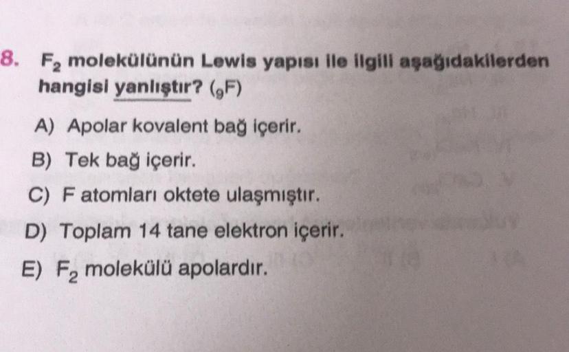 8. F, molekülünün Lewis yapısı ile ilgili aşağıdakilerden
hangisi yanlıştır? (F)
A) Apolar kovalent bağ içerir.
B) Tek bağ içerir.
C) F atomları oktete ulaşmıştır.
D) Toplam 14 tane elektron içerir.
E) Fa molekülü apolardır.