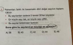 7.) Rakamları farklı iki basamaklı dört doğal sayının toplamı
136'dır.
Bu sayılardan sadece 2 tanesi 35'ten büyüktür.
En küçük sayı tek, en büyük sayı çifttir.
Bu sayılar birbirinden farklıdır.
Buna göre bu sayıların en büyüğü en az kaçtır?
A) 38
B) 40
C) 42
D) 44
E) 46