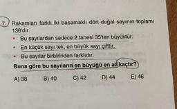 7.) Rakamları farklı iki basamaklı dört doğal sayının toplamı
136'dır.
Bu sayılardan sadece 2 tanesi 35'ten büyüktür.
En küçük sayı tek, en büyük sayı çifttir.
Bu sayılar birbirinden farklıdır.
Buna göre bu sayıların en büyüğü en az kaçtır?
A) 38
B) 40
C) 42
D) 44
E) 46
