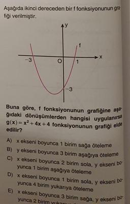 Aşağıda ikinci dereceden bir f fonksiyonunun gra-
fiği verilmiştir.
f
X
-3
1
-3
Buna göre, f fonksiyonunun grafiğine aşa.
ğıdaki dönüşümlerden hangisi uygulanırsa
g(x)= x2 + 4x + 4 fonksiyonunun grafiği elde
edilir?
A) x ekseni boyunca 1 birim sağa öteleme
B) y ekseni boyunca 3 birim aşağıya öteleme
x ekseni boyunca 2 birim sola, y ekseni bo
yunca 1 birim aşağıya öteleme
D) x ekseni boyunca 1 birim sola, y ekseni bo
yunca 4 birim yukarıya öteleme
E) X ekseni boyunca 3 birim sağa, y ekseni bo-
yunca 2 birim yuka
