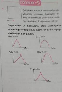 KAZANIM 69
1.
A
Şekildeki karenin A noktasından ok
yönünde koşmaya başlayan bir
koşucu sabit hızla pistin etrafında bir
tur atıp tekrar A noktasına geliyor.
Koşucunun A noktasına olan uzaklığının
zamana göre değişimini gösteren grafik aşağı-
dakilerden hangisidir?
A) Uzaklık
B) Uzaklık
Zaman
Zaman
C) Uzaklık
D) Uzaklık
u
Zaman
Zaman
E) Uzaklık
Zaman
