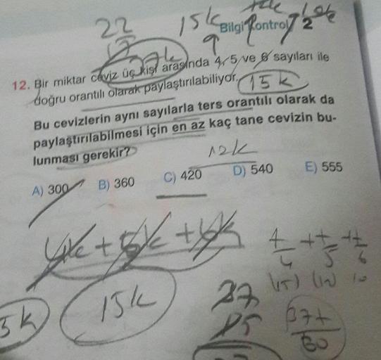 22
Iskani Pont
Bilgi kontroy 26
9
12. Bir miktar ceviz üçukis arasında 4-5 ve 6 sayıları ile
doğru orantılı olarak paylaştırılabiliyor,
15k
Bu cevizlerin aynı sayılarla ters orantılı olarak da
paylaştırılabilmesi için en az kaç tane cevizin bu.
lunması ger