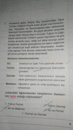 2.
Horasan'a gelen Selçuk Bey yönetimindeki Oğuz
Türkleri
, bölgenin büyük siyasi güçleri olan Karahan-
lilar, Gazneliler ve Samanoğullarından etkilenerek
İslamiyet'i benimsediler. Bu güçlü devletier arasında
sıkışıp kalan Selçuk Bey'in torunları Tuğrul ve Çağrı
beyler döneminde Türklerin geçim kaynakları da göz
önüne alınarak suyu, otlağı bol daha elverişli yerler
bulabilmek, ticaret güzergâhharına hakim olabilmek
için Anadolu'ya keşif seferleri düzenlediler. Anado-
lu'ya yapılan Türk akınları sistematik halde önce ke-
şif sonra yerleşme olarak düzenlendi.
Akınların düzenlenmesinde;
Ali:
Anadolu'nun İpek Yolu üzerinde olması
Ferhat: Samanoğulları'nın baskısıyla İslamiyet'e
girmeleri
Zeynep: Türk kültürünün, Karahanlıların etkisiyle
zarar görmesinin engellenmek istenmesi
Metehan: Oğuzların gaza ve cihat politikasını be-
nimsemesi
yukarıdaki öğrencilerden hangilerinin ifadeleri-
nin hatalı olduğu söylenebilir?
A) Yalnız Ferhat
Yalnız Zeynep
e Ali ve Metehan
D1 Ali ve Ferhat
E) Ferhat ve Zeynep
12