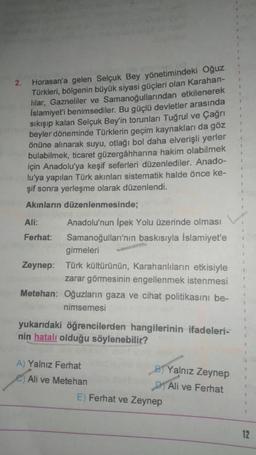 2.
Horasan'a gelen Selçuk Bey yönetimindeki Oğuz
Türkleri
, bölgenin büyük siyasi güçleri olan Karahan-
lilar, Gazneliler ve Samanoğullarından etkilenerek
İslamiyet'i benimsediler. Bu güçlü devletier arasında
sıkışıp kalan Selçuk Bey'in torunları Tuğrul ve Çağrı
beyler döneminde Türklerin geçim kaynakları da göz
önüne alınarak suyu, otlağı bol daha elverişli yerler
bulabilmek, ticaret güzergâhharına hakim olabilmek
için Anadolu'ya keşif seferleri düzenlediler. Anado-
lu'ya yapılan Türk akınları sistematik halde önce ke-
şif sonra yerleşme olarak düzenlendi.
Akınların düzenlenmesinde;
Ali:
Anadolu'nun İpek Yolu üzerinde olması
Ferhat: Samanoğulları'nın baskısıyla İslamiyet'e
girmeleri
Zeynep: Türk kültürünün, Karahanlıların etkisiyle
zarar görmesinin engellenmek istenmesi
Metehan: Oğuzların gaza ve cihat politikasını be-
nimsemesi
yukarıdaki öğrencilerden hangilerinin ifadeleri-
nin hatalı olduğu söylenebilir?
A) Yalnız Ferhat
Yalnız Zeynep
e Ali ve Metehan
D1 Ali ve Ferhat
E) Ferhat ve Zeynep
12
