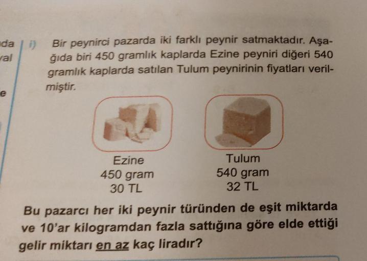 da
jal
1)
Bir peynirci pazarda iki farklı peynir satmaktadır. Aşa-
ğıda biri 450 gramlık kaplarda Ezine peyniri diğeri 540
gramlık kaplarda satılan Tulum peynirinin fiyatları veril-
miştir.
e
Ezine
Tulum
450 gram
540 gram
30 TL
32 TL
Bu pazarcı her iki pey