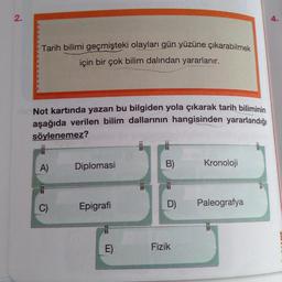 2.
4.
Tarih bilimi geçmişteki olayları gün yüzüne çıkarabilmek
için bir çok bilim dalından yararlanır.
3
Not kartında yazan bu bilgiden yola çıkarak tarih biliminin
aşağıda verilen bilim dallarının hangisinden yararlandığı
söylenemez?
A)
Diplomasi
B)
Kronoloji
C)
Epigrafi
Paleografya
D)
Fizik