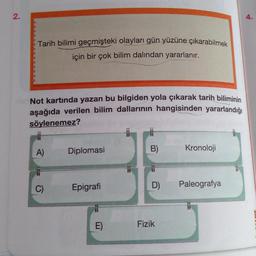 2.
4.
Tarih bilimi geçmişteki olayları gün yüzüne çıkarabilmek
için bir çok bilim dalından yararlanır.
3
Not kartında yazan bu bilgiden yola çıkarak tarih biliminin
aşağıda verilen bilim dallarının hangisinden yararlandığı
söylenemez?
A)
Diplomasi
B)
Kronoloji
C)
Epigrafi
Paleografya
D)
Fizik
