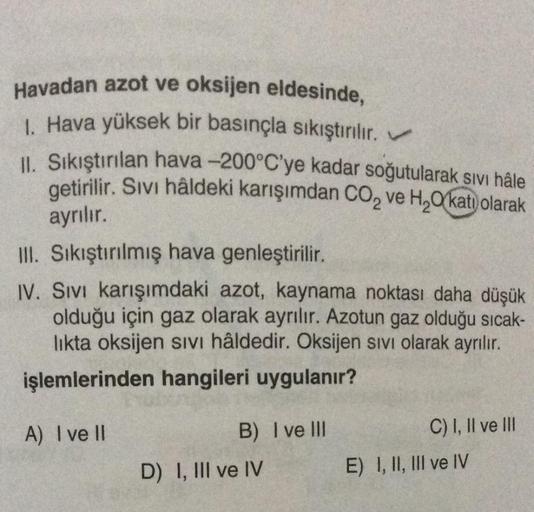 Havadan azot ve oksijen eldesinde,
1. Hava yüksek bir basınçla sıkıştırılır.
II. Sıkıştırılan hava -200°C'ye kadar soğutularak sivi hâle
getirilir
. Sıvı hâldeki karışımdan CO2 ve H, 0 katı olarak
ayrılır.
III. Sikiştırılmış hava genleştirilir.
IV. Sivi ka