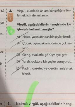 02.
Virgül, cümlede anlam karışıklığını ön-
lemek için de kullanılır.
eno
$
1
eye
Virgül, aşağıdakilerin hangisinde bu
işleviyle kullanılmamıştır?
KO- 1
A) Hasta, yakınlarından bir şeyler istedi. 1
B) Çocuk, oyuncakları görünce çok se-
vindi.
3
or
Genç, avukatla görüşmeye gitti.
D) Yaralı, doktora bir şeyler soruyordu.
cir-
E) Kadın, gazeteciye derdini anlatmak
istedi.
e ! 2.
Noktalı virgül, aşağıdakilerin hangi-