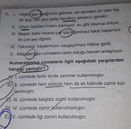 7. L Hiçbir sey ayağınıza gelmez, en azından iyi olan hiç-
bir şey; her şeyi gidip kendiniz almanız gerekir.
II. Onun öyküleri insanı sikmiyor, su gibi okunup bitiyor.
III. Başan belki insana çok şey öğretmez fakat başarısız-
lik çok şey öğretir.
IV. Teknoloji, hayatımızın vazgeçilmezi hâline geldi.
V. Kitaptaki bazı cümlelerin alıntı olduğu hemen anlaşılıyor.
Numaralanmış cümlelerle ilgili aşağıdaki yargılardan
hangisi yanlıştır?
A 1. cümlede farklı türde zamirler kullanılmıştır.
B) W. cümlede hem sözcük hem de ek hâlinde zamir kul-
lanılmıştır.
III. cümlede belgisiz zamir kullanılmıştır.
IV. cümlede zamir kullanılmamıştır.
E)) V. cümlede ilgi zamiri kullanılmıştır.