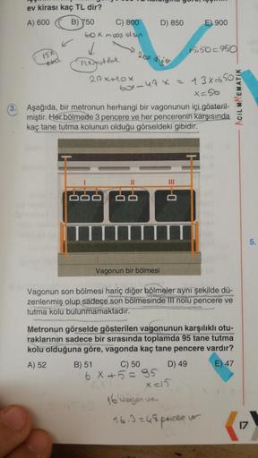 ev kirası kaç TL dir?
A) 600
D) 850
E) 900
B) 750 C) 800
60x moas olsn
L
15.50=950
15
tora
-
nx mutfak
29 XULO X
Axt
box-47 x = 13X=650
x=50
Acil MATEMATIK
3.
Aşağıda, bir metronun herhangi bir vagonunun içi gösteril-
miştir. Her bölmede 3 pencere ve her p