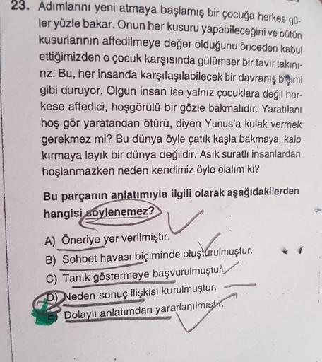 23. Adımlarını yeni atmaya başlamış bir çocuğa herkes gü-
ler yüzle bakar. Onun her kusuru yapabileceğini ve bütün
kusurlarının affedilmeye değer olduğunu önceden kabul
ettiğimizden o çocuk karşısında gülümser bir tavır takini-
rız. Bu, her insanda karşıla