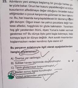 23. Adımlarını yeni atmaya başlamış bir çocuğa herkes gü-
ler yüzle bakar. Onun her kusuru yapabileceğini ve bütün
kusurlarının affedilmeye değer olduğunu önceden kabul
ettiğimizden o çocuk karşısında gülümser bir tavır takini-
rız. Bu, her insanda karşılaşılabilecek bir davranış biçimi
gibi duruyor. Olgun insan ise yalnız çocuklara değil her-
kese affedici, hoşgörülü bir gözle bakmalıdır. Yaratılanı
hoş gör yaratandan ötürü, diyen Yunus'a kulak vermek
gerekmez mi? Bu dünya öyle çatık kaşla bakmaya, kalp
kırmaya layık bir dünya değildir. Asik suratlı insanlardan
hoşlanmazken neden kendimiz öyle olalım ki?
Bu parçanın anlatımıyla ilgili olarak aşağıdakilerden
hangisi soylenemez?
A) Öneriye yer verilmiştir.
B) Sohbet havası biçiminde oluşturulmuştur.
C) Tanık göstermeye başvurulmuştur
D) Neden-sonuç ilişkisi kurulmuştur.
Dolaylı anlatımdan yararlanılmistir.
