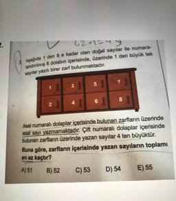 62+1=4
Aşağıda 1 den 8 e kadar olan doğal sayılar ile numara-
landırılmış 8 dolabın içerisinde, üzerinde 1 den büyük tek
sayılar yazılı birer zarf bulunmaktadır.
7
3
58
1
5
8
2
2.
4
68
Asal numaralı dolaplar içerisinde bulunan zarfların üzerinde
asal sayı yazmamaktadır. Çift numaralı dolaplar içerisinde
bulunan zarfların üzerinde yazan sayılar 4 ten büyüktür.
Buna göre, zarfların içerisinde yazan sayıların toplamı
en az kaçtır?
A) 51
B) 52
C) 53
D) 54
E) 55