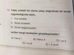 10. Yatay yoldaki bir cisme yatay doğrultuda bir kuvvet
uygulandığında cisim,
I. Hizi artabilir.
II. Sürati azalabilir.
n
III. Sürati değişmeyebilir.
verilen hangi hareketleri gerçekleştirebilir?
A) Yalnız!
B) Yalnız II
D) I ve III
C) I ve 11
E) I, II ve III