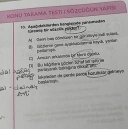 KONU TARAMA TESTI / SÖZCÜĞÜN YAPISI
10. Aşağıdakilerden hangisinde yansımadan
türemiş bir sözcük yoktur?
A) Gemi baş döndüren bir gürültüyle indi sulara.
B) Gözlerim gene ayakkabılarıma kaydı, yanları
patlamıştı.
C) Ansızın arkasında bir tıkırtı duydu.
D) Bu kâğıtlara gözleri tuhaf bir işıltı ile
dol Aaga5 parlayarak baktığına dikkat etti.
patcase iskeleden de perde perde horultular gelmeye
başlamıştı.
bal-dalmay
2
