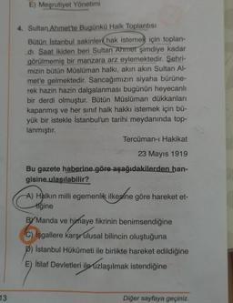 E) Meşrutiyet Yönetimi
4. Sultan Ahmet'te Bugünkü Halk Toplantısı
Bütün İstanbul sakinleri hak istemek için toplan-
di. Saat ikiden beri Sultan Ahmet şimdiye kadar
görülmemiş bir manzara arz eylemektedir. Şehri-
mizin bütün Müslüman halkı, akın akın Sultan Al-
met'e gelmektedir. Sancağımızın siyaha bürüne-
rek hazin hazin dalgalanması bugünün heyecanlı
bir derdi olmuştur. Bütün Müslüman dükkanları
kapanmış ve her sınıf halk hakkı istemek için bü-
yük bir istekle İstanbul'un tarihi meydanında top-
lanmıştır.
Tercüman-ı Hakikat
23 Mayıs 1919
Bu gazete haberine göre aşağıdakilerden han-
gisine ulaşılabilir?
A) Halkın milli egemenlik ilkesine göre hareket et-
ilkesine
tiğine
By Manda ve himaye fikrinin benimsendiğine
C) İşgallere karşr ulusal bilincin oluştuğuna
b) Istanbul Hükümeti ile birlikte hareket edildiğine
İtilaf Devletleri ile uzlaşılmak istendiğine
13
Diğer sayfaya geçiniz.
