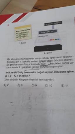 Para ust BCO TL
vorig List
stes
Tutar AASTL
2. Sekil
Bir alışveriş metrezinden sahip olduğu işletmenin restoran
boloma in 1. sekilde verilen listede yazili Ürünleri eksiksiz
bir sekilde alan Büşra, kasiyere 600 TL verdikten sonra ya-
zar kasada 2. sekildeki gibi bir görüntü oluşmuştur.
4A1 ve BCD uç basamaklı doğal sayılar olduğuna göre,
A - B - C - D kaçtır?
(Her ürünün kilogram fiyatı bir tam sayıdır.)
A)7 B) a C) 9 D) 10 E) 11